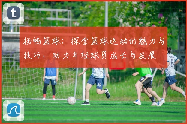 杨畅篮球：探索篮球运动的魅力与技巧，助力年轻球员成长与发展