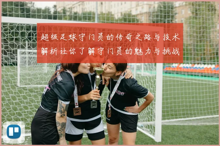 超级足球守门员的传奇之路与技术解析让你了解守门员的魅力与挑战