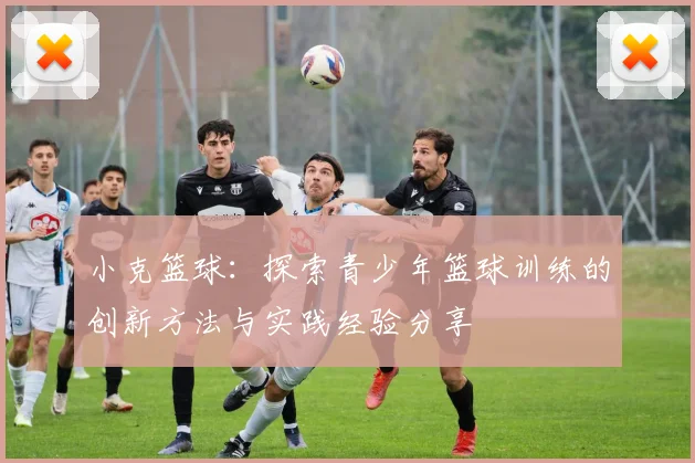 小克篮球：探索青少年篮球训练的创新方法与实践经验分享
