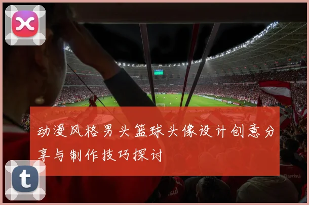 动漫风格男头篮球头像设计创意分享与制作技巧探讨