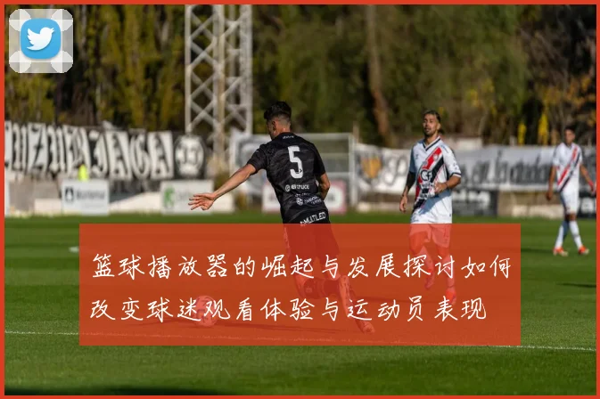 篮球播放器的崛起与发展探讨如何改变球迷观看体验与运动员表现