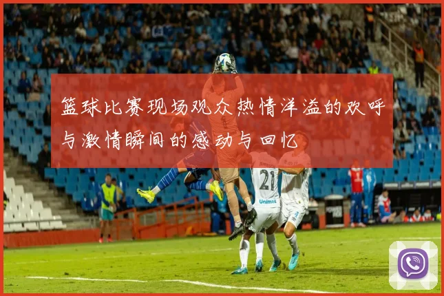篮球比赛现场观众热情洋溢的欢呼与激情瞬间的感动与回忆